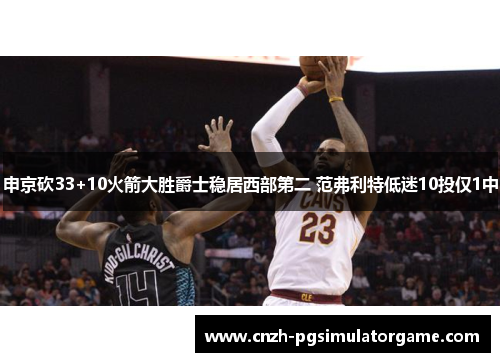 申京砍33+10火箭大胜爵士稳居西部第二 范弗利特低迷10投仅1中