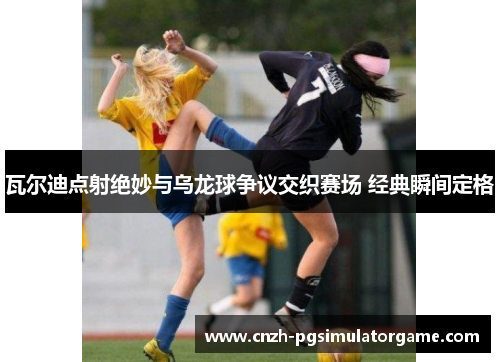 瓦尔迪点射绝妙与乌龙球争议交织赛场 经典瞬间定格