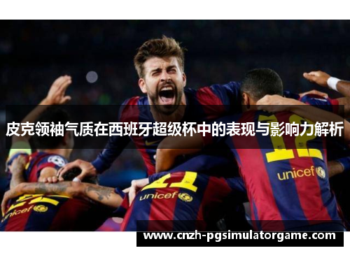 皮克领袖气质在西班牙超级杯中的表现与影响力解析
