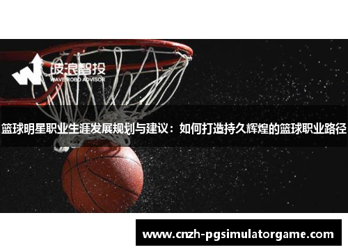 篮球明星职业生涯发展规划与建议：如何打造持久辉煌的篮球职业路径