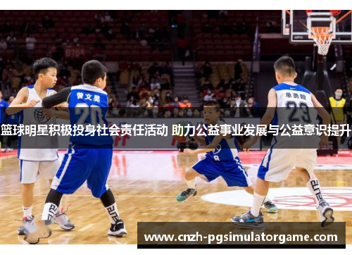 篮球明星积极投身社会责任活动 助力公益事业发展与公益意识提升 篮球明星积极投身社会责任活动 助力公益事业发展与公益意识提升