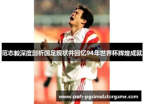 范志毅深度剖析国足现状并回忆94年世界杯辉煌成就
