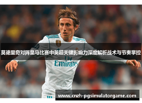 莫德里奇对阵皇马比赛中英超关键影响力深度解析战术与节奏掌控