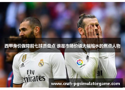 西甲身价骤降前七球员盘点 谁是市场价值大幅缩水的焦点人物