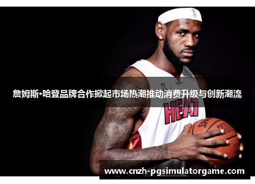 詹姆斯·哈登品牌合作掀起市场热潮推动消费升级与创新潮流