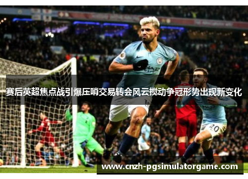赛后英超焦点战引爆压哨交易转会风云搅动争冠形势出现新变化