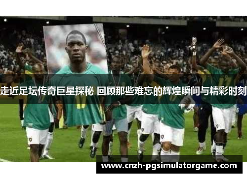 走近足坛传奇巨星探秘 回顾那些难忘的辉煌瞬间与精彩时刻