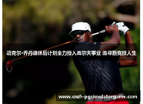 迈克尔·乔丹退休后计划全力投入高尔夫事业 追寻新竞技人生