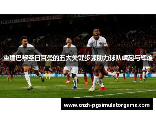 重建巴黎圣日耳曼的五大关键步骤助力球队崛起与辉煌